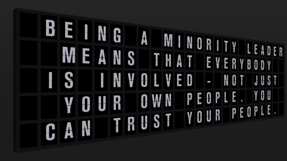 Appropriate Response: BEING A MINORITY LEADER MEANS THAT EVERYBODY IS INVOLVED - NOT JUST YOUR OWN PEOPLE. YOU CAN TRUST YOUR PEOPLE.